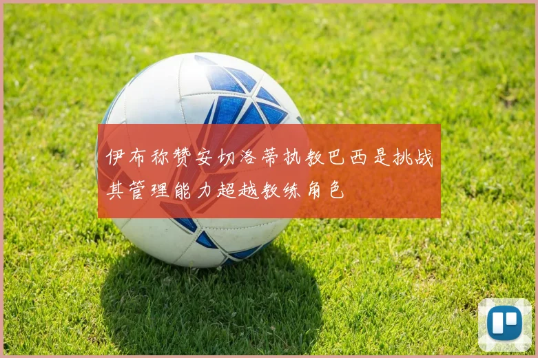 伊布称赞安切洛蒂执教巴西是挑战其管理能力超越教练角色