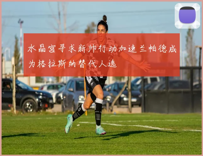 水晶宫寻求新帅行动加速兰帕德成为格拉斯纳替代人选