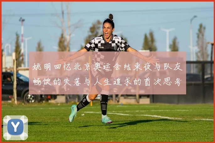 姚明回忆北京奥运会结束夜与队友畅饮的失落与人生追求的首次思考