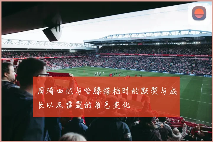 周琦回忆与哈滕搭档时的默契与成长以及雷霆的角色变化
