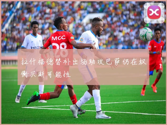拉什福德替补出场助攻巴萨仍在权衡买断可能性