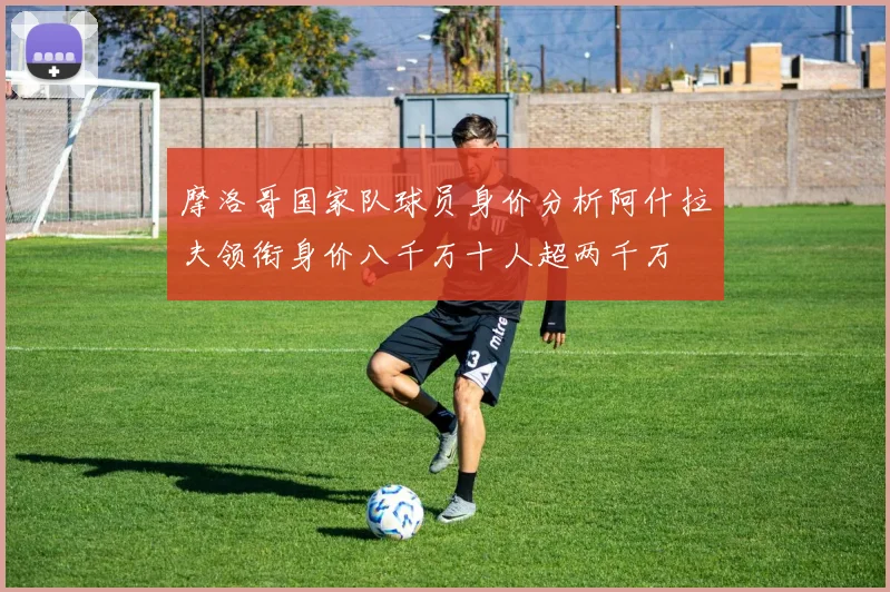 摩洛哥国家队球员身价分析阿什拉夫领衔身价八千万十人超两千万