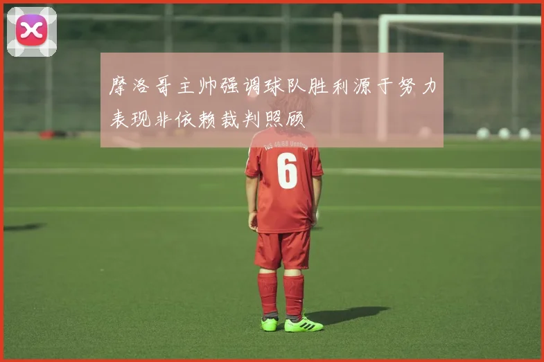 摩洛哥主帅强调球队胜利源于努力表现非依赖裁判照顾