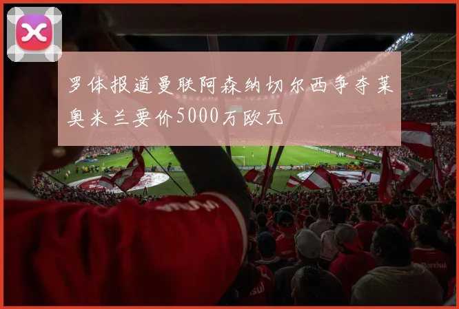 罗体报道曼联阿森纳切尔西争夺莱奥米兰要价5000万欧元