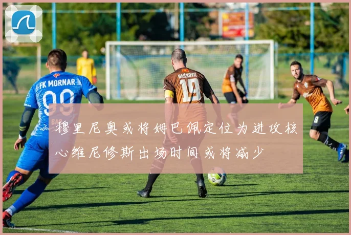 穆里尼奥或将姆巴佩定位为进攻核心维尼修斯出场时间或将减少