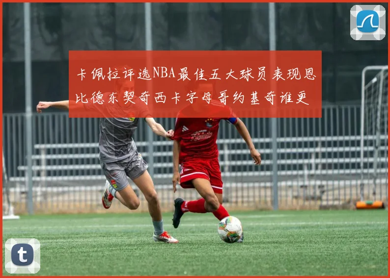 卡佩拉评选NBA最佳五大球员表现恩比德东契奇西卡字母哥约基奇谁更出色