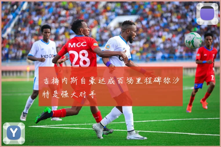 吉梅内斯自豪达成百场里程碑称沙特是强大对手