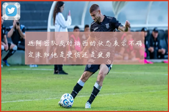迈阿密队友对梅西的状态表示不确定未知他是受伤还是疲劳