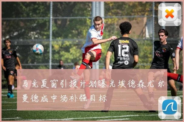 马竞夏窗引援计划曝光埃德森尤尔曼德成中场补强目标